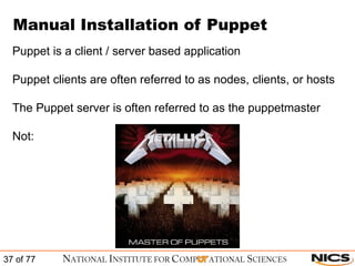 Manual Installation of Puppet Puppet is a client / server based application Puppet clients are often referred to as nodes, clients, or hosts The Puppet server is often referred to as the puppetmaster Not: 