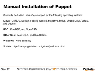 Manual Installation of Puppet Currently Reductive Labs offers support for the following operating systems: Linux :  CentOS, Debian, Fedora, Gentoo, Mandriva, RHEL, Oracle Linux, SUSE, and Ubuntu BSD :  FreeBSD, and OpenBSD Other Unix :  Mac OS-X, and Sun Solaris Windows :  None currently Source:  http://docs.puppetlabs.com/guides/platforms.html 