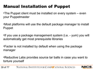 Manual Installation of Puppet The Puppet client must be installed on every system – even your Puppetmaster Most platforms will use the default package manager to install Puppet If you use a package management system (i.e. - yum) you will automatically get most prerequisite libraries Facter is not installed by default when using the package manager Reductive Labs provides source tar balls in case you want to torture yourself 