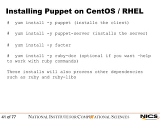 Installing Puppet on CentOS / RHEL #  yum install -y puppet (installs the client) #  yum install -y puppet-server (installs the server) #  yum install -y facter #  yum install -y ruby-doc (optional if you want –help to work with ruby commands) These installs will also process other dependencies such as ruby and ruby-libs 