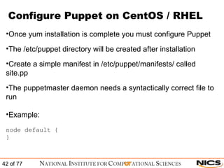 Configure Puppet on CentOS / RHEL Once yum installation is complete you must configure Puppet The /etc/puppet directory will be created after installation Create a simple manifest in /etc/puppet/manifests/ called site.pp The puppetmaster daemon needs a syntactically correct file to run Example: node default {  }  