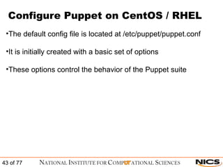 Configure Puppet on CentOS / RHEL The default config file is located at /etc/puppet/puppet.conf It is initially created with a basic set of options These options control the behavior of the Puppet suite 