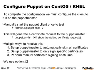 Configure Puppet on CentOS / RHEL To complete the configuration we must configure the client to run on the puppetmaster Manually start the puppet client once to test #  /etc/init.d/puppet once -v  This will generate a certificate request to the puppetmaster #  puppetca --list  (will show the waiting certificate requests) Multiple ways to resolve this Setup puppetmaster to automatically sign all certificates Setup puppetmaster to only sign specific certificates Perform manual certificate signing each time We use option #2 
