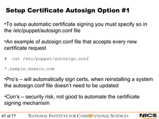 Setup Certificate Autosign Option #1 To setup automatic certificate signing you must specify so in the /etc/puppet/autosign.conf file An example of autosign.conf file that accepts every new certificate request #  cat /etc/puppet/autosign.conf *.sample.domain.com Pro’s – will automatically sign certs, when reinstalling a system the autosign.conf file doesn’t need to be updated Con’s – security risk, not good to automate the certificate signing mechanism 