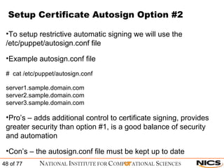 Setup Certificate Autosign Option #2 To setup restrictive automatic signing we will use the /etc/puppet/autosign.conf file Example autosign.conf file #  cat /etc/puppet/autosign.conf server1.sample.domain.com server2.sample.domain.com server3.sample.domain.com Pro’s – adds additional control to certificate signing, provides greater security than option #1, is a good balance of security and automation Con’s – the autosign.conf file must be kept up to date 