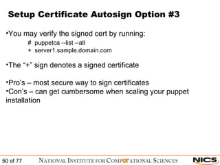 Setup Certificate Autosign Option #3 You may verify the signed cert by running: #  puppetca --list --all +  server1.sample.domain.com The “+” sign denotes a signed certificate Pro’s – most secure way to sign certificates Con’s – can get cumbersome when scaling your puppet installation 