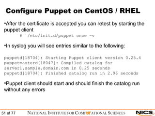 Configure Puppet on CentOS / RHEL After the certificate is accepted you can retest by starting the puppet client #  /etc/init.d/puppet once –v In syslog you will see entries similar to the following: puppetd[18704]: Starting Puppet client version 0.25.4 puppetmasterd[18047]: Compiled catalog for server1.sample.domain.com in 0.25 seconds puppetd[18704]: Finished catalog run in 2.96 seconds Puppet client should start and should finish the catalog run without any errors 