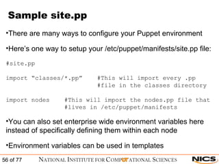 Sample site.pp There are many ways to configure your Puppet environment Here’s one way to setup your /etc/puppet/manifests/site.pp file: #site.pp import “classes/*.pp”  #This will import every .pp   #file in the classes directory import nodes  #This will import the nodes.pp file that    #lives in /etc/puppet/manifests You can also set enterprise wide environment variables here instead of specifically defining them within each node Environment variables can be used in templates 