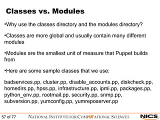 Classes vs. Modules Why use the classes directory and the modules directory? Classes are more global and usually contain many different modules Modules are the smallest unit of measure that Puppet builds from Here are some sample classes that we use: badservices.pp, cluster.pp, disable_accounts.pp, diskcheck.pp, homedirs.pp, hpss.pp, infrastructure.pp, ipmi.pp, packages.pp, python_env.pp, rootmail.pp, security.pp, snmp.pp, subversion.pp, yumconfig.pp, yumreposerver.pp 