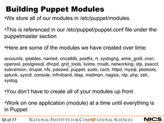 Building Puppet Modules We store all of our modules in /etc/puppet/modules This is referenced in our /etc/puppet/puppet.conf file under the puppetmaster section Here are some of the modules we have created over time: accounts, iptables, named, oncalldb, postfix, rt, syslogng, amie_gold, cron, openssl, postgresql, dhcpd, grid_tools, lustre, moab, networking, otp, psacct, subversion, drupal, nfs, passwd, puppet, sudo, cacti, httpd, mysql, pbstools, splunk, sysctl, console, infiniband, ldap, mailman, nagios, ntp, php, ssh, syslog You don’t have to create all of your modules up front Work on one application (module) at a time until everything is in Puppet 
