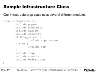 Sample Infrastructure Class Our infrastructure.pp class uses several different modules class infrastructure { include puppet include yumconfig include syslog include security if $ntp_server { include ntp::server } else { include ntp } include ldap include console include badservices } 