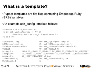What is a template? Puppet templates are flat files containing Embedded Ruby (ERB) variables An example ssh_config template follows: Protocol <%= ssh_Protocol %> <% if ssh_ListenAddress != "" %> ListenAddress <%= ssh_ListenAddress %> <% end -%> SyslogFacility    <%= ssh_SyslogFacility %> RSAAuthentication    <%= ssh_RSAAuthentication %> PubkeyAuthentication  <%= ssh_PubkeyAuthentication %> UsePAM    <%= ssh_UsePAM %> AcceptEnv  LANG LC_CTYPE LC_NUMERIC LC_TIME LC_COLLATE LC_MONETARY AcceptEnv  LC_PAPER LC_NAME LC_ADDRESS LC_TELEPHONE LC_MEASUREMENT AcceptEnv  LC_IDENTIFICATION LC_ALL X11Forwarding  <%= ssh_X11Forwarding %> NoneEnabled  no  