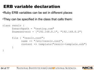 ERB variable declaration Ruby ERB variables can be set in different places They can be specified in the class that calls them: class resolv { $searchpath = "testing.com"  $nameservers = ["192.168.0.1", "192.168.0.2"] file { "resolv.conf":  name => "/etc/resolv.conf", content => template("resolv-template.erb")  } } 