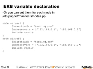 ERB variable declaration Or you can set them for each node in /etc/puppet/manifests/nodes.pp node server1 { $searchpath = "testing.com"  $nameservers = ["192.168.0.1", "192.168.0.2"] include resolv } node server2 { $searchpath = "testing.com"  $nameservers = ["192.168.0.1", "192.168.0.2"] include resolv } 