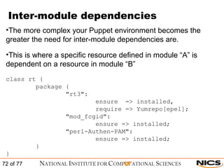 Inter-module dependencies The more complex your Puppet environment becomes the greater the need for inter-module dependencies are. This is where a specific resource defined in module “A” is dependent on a resource in module “B” class rt { package { "rt3":  ensure  => installed, require => Yumrepo[epel]; "mod_fcgid": ensure => installed; "perl-Authen-PAM": ensure => installed; } } 
