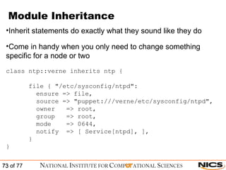Module Inheritance Inherit statements do exactly what they sound like they do Come in handy when you only need to change something specific for a node or two class ntp::verne inherits ntp { file { "/etc/sysconfig/ntpd": ensure => file, source => "puppet:///verne/etc/sysconfig/ntpd", owner  => root, group  => root, mode  => 0644, notify  => [ Service[ntpd], ], } } 