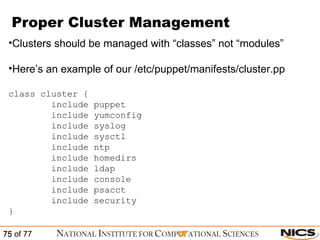 Proper Cluster Management Clusters should be managed with “classes” not “modules” Here’s an example of our /etc/puppet/manifests/cluster.pp class cluster { include puppet include yumconfig include syslog include sysctl include ntp include homedirs include ldap include console include psacct include security } 