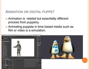 ANIMATION OR DIGITAL PUPPET
 Animation is related but essentially different
process from puppetry.
 Animating puppets in time based media such as
film or video is a simulation.
 