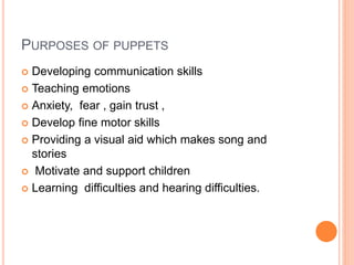 PURPOSES OF PUPPETS
 Developing communication skills
 Teaching emotions
 Anxiety, fear , gain trust ,
 Develop fine motor skills
 Providing a visual aid which makes song and
stories
 Motivate and support children
 Learning difficulties and hearing difficulties.
 