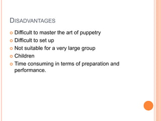 DISADVANTAGES
 Difficult to master the art of puppetry
 Difficult to set up
 Not suitable for a very large group
 Children
 Time consuming in terms of preparation and
performance.
 