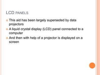 LCD PANELS
 This aid has been largely superseded by data
projectors
 A liquid crystal display (LCD) panel connected to a
computer
 And then with help of a projector is displayed on a
screen
 