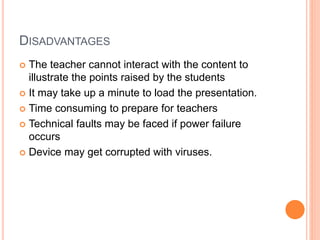 DISADVANTAGES
 The teacher cannot interact with the content to
illustrate the points raised by the students
 It may take up a minute to load the presentation.
 Time consuming to prepare for teachers
 Technical faults may be faced if power failure
occurs
 Device may get corrupted with viruses.
 