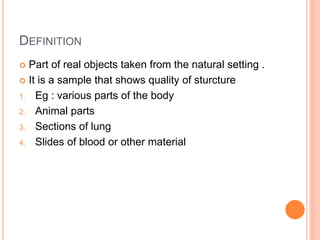 DEFINITION
 Part of real objects taken from the natural setting .
 It is a sample that shows quality of sturcture
1. Eg : various parts of the body
2. Animal parts
3. Sections of lung
4. Slides of blood or other material
 