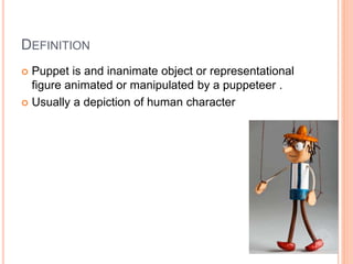 DEFINITION
 Puppet is and inanimate object or representational
figure animated or manipulated by a puppeteer .
 Usually a depiction of human character
 