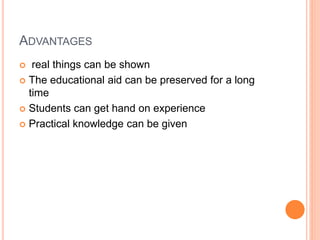 ADVANTAGES
 real things can be shown
 The educational aid can be preserved for a long
time
 Students can get hand on experience
 Practical knowledge can be given
 