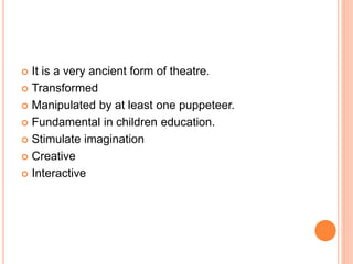  It is a very ancient form of theatre.
 Transformed
 Manipulated by at least one puppeteer.
 Fundamental in children education.
 Stimulate imagination
 Creative
 Interactive
 