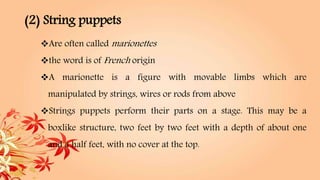 (2) String puppets
Are often called marionettes
the word is of French origin
A marionette is a figure with movable limbs which are
manipulated by strings, wires or rods from above
Strings puppets perform their parts on a stage. This may be a
boxlike structure, two feet by two feet with a depth of about one
and a half feet, with no cover at the top.
 