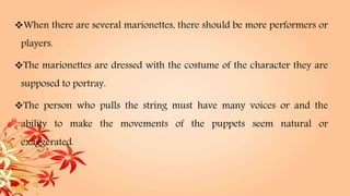 When there are several marionettes, there should be more performers or
players.
The marionettes are dressed with the costume of the character they are
supposed to portray.
The person who pulls the string must have many voices or and the
ability to make the movements of the puppets seem natural or
exaggerated.
 