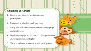 Advantage of Puppets
1. Puppets provide opportunities for many
participants.
2. It does not involve too much exercises.
3. It requires little in the way of costumes, stage props
and equipment.
4. Pupils may engage in every aspect of the production
of puppet or marionette play.
5. There is audience involvement and participation.
 