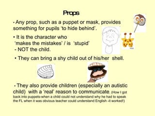 Props •  Any prop, such as a puppet or mask, provides something for pupils ‘to hide behind’.  •  It is the character who ‘...
