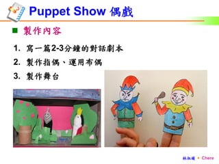Puppet Show 偶戲
 製作內容
1. 寫一篇2-3分鐘的對話劇本
2. 製作指偶、運用布偶
3. 製作舞台




                   林淑媛  Chere
 