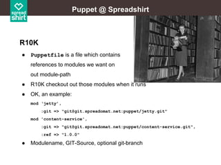 Puppet @ Spreadshirt

R10K
●

Puppetfile is a file which contains
references to modules we want on
out module-path

●

R10K checkout out those modules when it runs

●

OK, an example:
mod ‘jetty’,
:git => "git@git.spreadomat.net:puppet/jetty.git"
mod 'content-service',
:git => "git@git.spreadomat.net:puppet/content-service.git",
:ref => "1.0.0"

●

Modulename, GIT-Source, optional git-branch

 