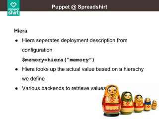 Puppet @ Spreadshirt

Hiera
● Hiera seperates deployment description from
configuration
$memory=hiera(“memory”)
● Hiera looks up the actual value based on a hierachy
we define
● Various backends to retrieve values

 