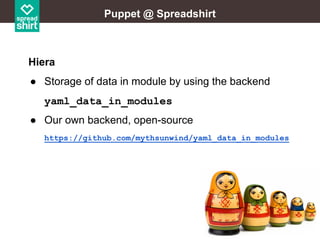 Puppet @ Spreadshirt

Hiera
● Storage of data in module by using the backend
yaml_data_in_modules
● Our own backend, open-source
https://github.com/mythsunwind/yaml_data_in_modules

 