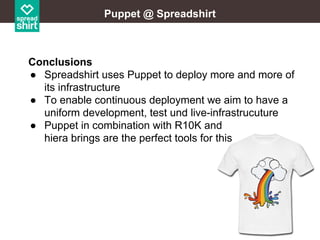 Puppet @ Spreadshirt

Conclusions
● Spreadshirt uses Puppet to deploy more and more of
its infrastructure
● To enable continuous deployment we aim to have a
uniform development, test und live-infrastrucuture
● Puppet in combination with R10K and
hiera brings are the perfect tools for this

 