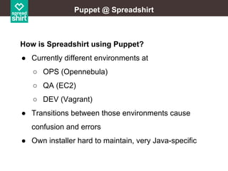 Puppet @ Spreadshirt

How is Spreadshirt using Puppet?
● Currently different environments at
○ OPS (Opennebula)
○ QA (EC2)
○ DEV (Vagrant)
● Transitions between those environments cause
confusion and errors
● Own installer hard to maintain, very Java-specific

 