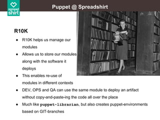 Puppet @ Spreadshirt

R10K
●

R10K helps us manage our
modules

●

Allows us to store our modules
along with the software it
deploys

●

This enables re-use of
modules in different contexts

●

DEV, OPS and QA can use the same module to deploy an artifact
without copy-and-paste-ing the code all over the place

●

Much like puppet-librarian, but also creates puppet-environments
based on GIT-branches

 