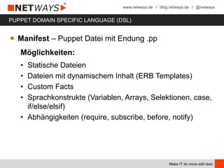 www.netways.de // blog.netways.de // @netways
Make IT do more with less
PUPPET DOMAIN SPECIFIC LANGUAGE (DSL)
￭ Manifest – Puppet Datei mit Endung .pp
Möglichkeiten:
• Statische Dateien
• Dateien mit dynamischem Inhalt (ERB Templates)
• Custom Facts
• Sprachkonstrukte (Variablen, Arrays, Selektionen, case,
if/else/elsif)
• Abhängigkeiten (require, subscribe, before, notify)
 