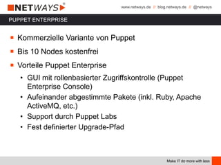 www.netways.de // blog.netways.de // @netways
Make IT do more with less
PUPPET ENTERPRISE
￭ Kommerzielle Variante von Puppet
￭ Bis 10 Nodes kostenfrei
￭ Vorteile Puppet Enterprise
• GUI mit rollenbasierter Zugriffskontrolle (Puppet
Enterprise Console)
• Aufeinander abgestimmte Pakete (inkl. Ruby, Apache
ActiveMQ, etc.)
• Support durch Puppet Labs
• Fest definierter Upgrade-Pfad
 