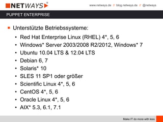 www.netways.de // blog.netways.de // @netways
Make IT do more with less
PUPPET ENTERPRISE
￭ Unterstützte Betriebssysteme:
• Red Hat Enterprise Linux (RHEL) 4*, 5, 6
• Windows* Server 2003/2008 R2/2012, Windows* 7
• Ubuntu 10.04 LTS & 12.04 LTS
• Debian 6, 7
• Solaris* 10
• SLES 11 SP1 oder größer
• Scientific Linux 4*, 5, 6
• CentOS 4*, 5, 6
• Oracle Linux 4*, 5, 6
• AIX* 5.3, 6.1, 7.1
 