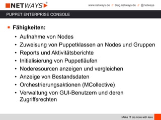 www.netways.de // blog.netways.de // @netways
Make IT do more with less
PUPPET ENTERPRISE CONSOLE
￭ Fähigkeiten:
• Aufnahme von Nodes
• Zuweisung von Puppetklassen an Nodes und Gruppen
• Reports und Aktivitätsberichte
• Initialisierung von Puppetläufen
• Noderesourcen anzeigen und vergleichen
• Anzeige von Bestandsdaten
• Orchestrierungsaktionen (MCollective)
• Verwaltung von GUI-Benutzern und deren
Zugriffsrechten
 
