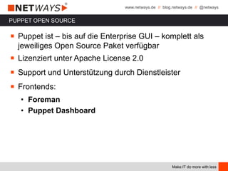 www.netways.de // blog.netways.de // @netways
Make IT do more with less
PUPPET OPEN SOURCE
￭ Puppet ist – bis auf die Enterprise GUI – komplett als
jeweiliges Open Source Paket verfügbar
￭ Lizenziert unter Apache License 2.0
￭ Support und Unterstützung durch Dienstleister
￭ Frontends:
• Foreman
• Puppet Dashboard
 