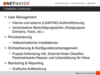 www.netways.de // blog.netways.de // @netways
Make IT do more with less
FOREMAN OVERVIEW
￭ User Management
• Interne und externe (LDAP/AD) Authentifizierung
• Verschiedene Berechtigungsstufen (Hostgruppen,
Domains, Facts, etc.)
￭ Provisionierung
• Vollautomatische Installationen
￭ Orchestrierung & Konfigurationsmanagement
• Puppet-Anbindung inkl. External Node Classifier,
Parametrisierte Klassen und Unterstützung für Hiera
￭ Monitoring & Reporting
• Grafische Aufbereitung
 