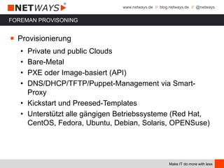 www.netways.de // blog.netways.de // @netways
Make IT do more with less
FOREMAN PROVISONING
￭ Provisionierung
• Private und public Clouds
• Bare-Metal
• PXE oder Image-basiert (API)
• DNS/DHCP/TFTP/Puppet-Management via Smart-
Proxy
• Kickstart und Preesed-Templates
• Unterstützt alle gängigen Betriebssysteme (Red Hat,
CentOS, Fedora, Ubuntu, Debian, Solaris, OPENSuse)
 