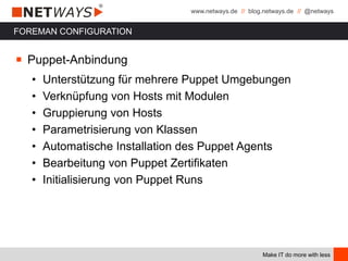 www.netways.de // blog.netways.de // @netways
Make IT do more with less
FOREMAN CONFIGURATION
￭ Puppet-Anbindung
• Unterstützung für mehrere Puppet Umgebungen
• Verknüpfung von Hosts mit Modulen
• Gruppierung von Hosts
• Parametrisierung von Klassen
• Automatische Installation des Puppet Agents
• Bearbeitung von Puppet Zertifikaten
• Initialisierung von Puppet Runs
 
