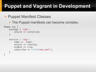 Puppet and Vagrant in Development
   Puppet Manifest Classes
       The Puppet manifests can become complex.
Class ntp {
    package { 'ntp':
        ensure => installed,
    }

    service { 'ntp':
        name => 'ntpd',
        ensure => running,
        enable => true,
        subscribe => File['ntp.conf'],
    }
}
 